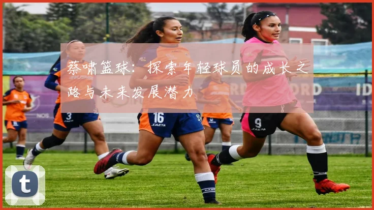 蔡啸篮球：探索年轻球员的成长之路与未来发展潜力