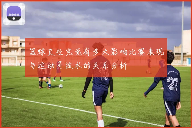 篮球直径究竟有多大影响比赛表现与运动员技术的关系分析