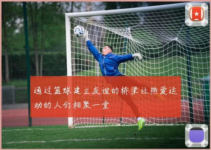 通过篮球建立友谊的桥梁让热爱运动的人们相聚一堂