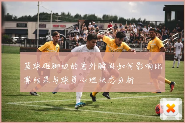 篮球砸脚边的意外瞬间如何影响比赛结果与球员心理状态分析