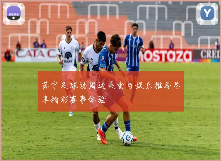 苏宁足球场周边美食与娱乐推荐尽享精彩赛事体验