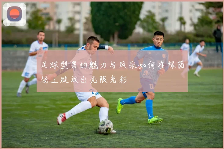 足球型男的魅力与风采如何在绿茵场上绽放出无限光彩