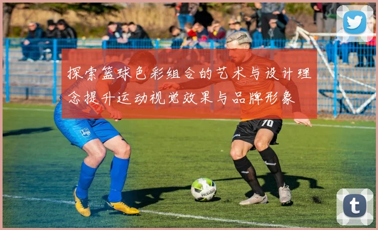 探索篮球色彩组合的艺术与设计理念提升运动视觉效果与品牌形象