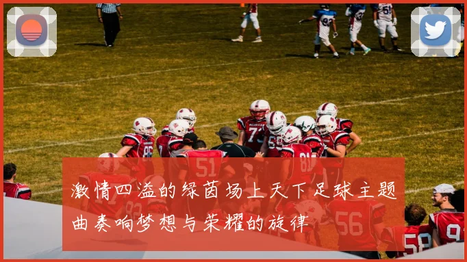 激情四溢的绿茵场上天下足球主题曲奏响梦想与荣耀的旋律