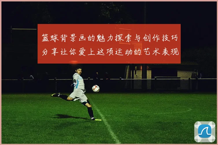 篮球背景画的魅力探索与创作技巧分享让你爱上这项运动的艺术表现