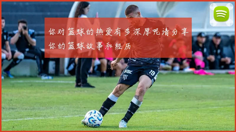 你对篮球的热爱有多深厚呢请分享你的篮球故事和经历